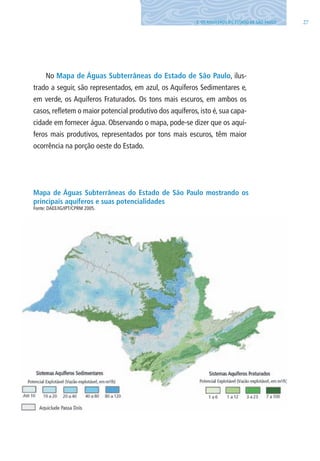 273. OS AQUÍFEROS DO ESTADO DE SÃO PAUlO
No Mapa de Águas Subterrâneas do Estado de São Paulo, ilus-
trado a seguir, são representados, em azul, os Aquíferos Sedimentares e,
em verde, os Aquíferos Fraturados. Os tons mais escuros, em ambos os
casos, refletem o maior potencial produtivo dos aquíferos, isto é, sua capa-
cidade em fornecer água. Observando o mapa, pode-se dizer que os aquí-
feros mais produtivos, representados por tons mais escuros, têm maior
ocorrência na porção oeste do Estado.
Mapa de Águas Subterrâneas do Estado de São Paulo mostrando os
principais aquíferos e suas potencialidades
Fonte: DAEE/IG/IPT/CPRM 2005.
06594 miolo novo.indd 27 11/9/2012 09:26:48
 