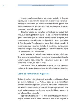 28 AS ÁGUAS SUBTERRÂNEAS DO ESTADO DE SÃO PAULO
Embora os aquíferos geralmente representem unidades de dimensão
regional, não necessariamente apresentam características geológicas e
hidrológicas homogêneas por toda a sua extensão. Podem apresentar va-
riações no tamanho dos grãos, na quantidade e tipo de poros da rocha, e
em outras propriedades em geral.
O Aquífero Tubarão, por exemplo, é conhecido por sua produtividade
variável, pois corresponde a um espesso pacote sedimentar muito hetero-
gêneo, com intercalações de camadas arenosas, siltosas e argilosas, mui-
tas vezes sem continuidade lateral. Em alguns locais, como nos municípios
de Tietê, Capivari e Cerquilho, podem ocorrer lentes, isto é, camadas de
pequena espessura e extensão limitada, de constituição arenosa, muito
produtivas em água; em outros, pode haver predomínio de lentes argilo-
sas, apresentando baixa produtividade.
Assim, antes de se construir poços para captar água subterrânea,
deve-se conhecer a capacidade e o potencial de fornecimento de água dos
aquíferos. Quanto mais permeável e poroso, maior a vazão que se pode
bombear do aquífero, por meio de poços.
Para conhecer melhor os aquíferos do Estado de São Paulo, segue uma
explanação de como se formaram e uma descrição das suas características.
Como se Formaram os Aquíferos
Os tipos de aquífero estão intimamente associados às unidades geológicas
que ocorrem no Estado de São Paulo. As rochas que os compõem foram
formadas em diferentes períodos geológicos, sob variados ambientes e cli-
mas. Estes fatores imprimiram propriedades hidrogeológicas diferenciadas
a cada aquífero, as quais se refletem na sua produtividade e, também, na
sua vulnerabilidade à poluição.
A porção leste do Estado de São Paulo é constituída por rochas mais
antigas, formadas há mais de 550 milhões de anos. A este conjunto de
06594 miolo novo.indd 28 11/9/2012 09:26:48
 