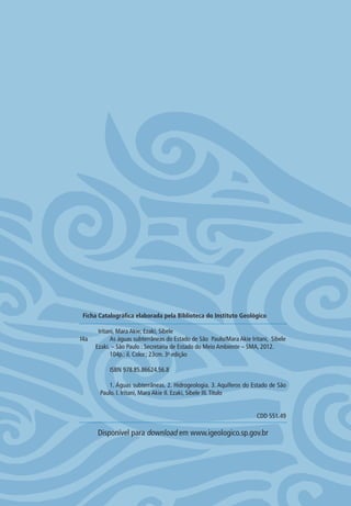 Iritani, Mara Akie; Ezaki, Sibele
I4a As águas subterrâneas do Estado de São Paulo/Mara Akie Iritani, Sibele
Ezaki. – São Paulo : Secretaria de Estado do Meio Ambiente – SMA, 2012.
104p.: il. Color.; 23cm. 3a
edição
ISBN 978.85.86624.56.8
1. Águas subterrâneas. 2. Hidrogeologia. 3. Aquíferos do Estado de São
Paulo. I. Iritani, Mara Akie II. Ezaki, Sibele III.Título
CDD 551.49
Disponível para download em www.igeologico.sp.gov.br
Ficha Catalográfica elaborada pela Biblioteca do Instituto Geológico
06594 miolo novo.indd 2 11/9/2012 09:26:41
 