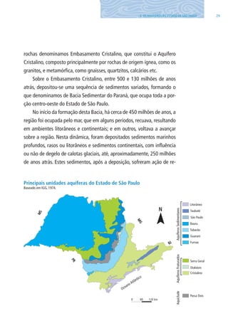 293. OS AQUÍFEROS DO ESTADO DE SÃO PAUlO
rochas denominamos Embasamento Cristalino, que constitui o Aquífero
Cristalino, composto principalmente por rochas de origem ígnea, como os
granitos, e metamórfica, como gnaisses, quartzitos, calcários etc.
Sobre o Embasamento Cristalino, entre 500 e 130 milhões de anos
atrás, depositou-se uma sequência de sedimentos variados, formando o
que denominamos de Bacia Sedimentar do Paraná, que ocupa toda a por-
ção centro-oeste do Estado de São Paulo.
No início da formação desta Bacia, há cerca de 450 milhões de anos, a
região foi ocupada pelo mar, que em alguns períodos, recuava, resultando
em ambientes litorâneos e continentais; e em outros, voltava a avançar
sobre a região. Nesta dinâmica, foram depositados sedimentos marinhos
profundos, rasos ou litorâneos e sedimentos continentais, com influência
ou não de degelo de calotas glaciais, até, aproximadamente, 250 milhões
de anos atrás. Estes sedimentos, após a deposição, sofreram ação de re-
Principais unidades aquíferas do Estado de São Paulo
Baseado em IGG, 1974.
06594 miolo novo.indd 29 11/9/2012 09:26:48
 