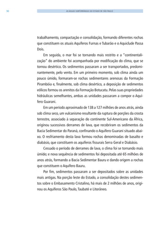30 AS ÁGUAS SUBTERRÂNEAS DO ESTADO DE SÃO PAULO
trabalhamento, compactação e consolidação, formando diferentes rochas
que constituem os atuais Aquíferos Furnas e Tubarão e o Aquiclude Passa
Dois.
Em seguida, o mar foi se tornando mais restrito e a “continentali-
zação” do ambiente foi acompanhada por modificação do clima, que se
tornou desértico. Os sedimentos passaram a ser transportados, predomi-
nantemente, pelo vento. Em um primeiro momento, sob clima ainda um
pouco úmido, formaram-se rochas sedimentares arenosas da Formação
Pirambóia e, finalmente, sob clima desértico, a deposição de sedimentos
eólicos formou os arenitos da Formação Botucatu. Pelas suas propriedades
hidráulicas semelhantes, ambas as unidades passaram a compor o Aquí-
fero Guarani.
Em um período aproximado de 138 a 127 milhões de anos atrás, ainda
sob clima seco, um vulcanismo resultante da ruptura de porções da crosta
terrestre, associado à separação do continente Sul-Americano da África,
originou sucessivos derrames de lava, que recobriram os sedimentos da
Bacia Sedimentar do Paraná, confinando o Aquífero Guarani situado abai-
xo. O resfriamento desta lava formou rochas denominadas de basalto e
diabásio, que constituem os aquíferos fissurais Serra Geral e Diabásio.
Cessado o período de derrames de lava, o clima foi se tornando mais
úmido; e nova sequência de sedimentos foi depositada até 65 milhões de
anos atrás, formando a Bacia Sedimentar Bauru e dando origem a rochas
que constituem o Aquífero Bauru.
Por fim, sedimentos passaram a ser depositados sobre as unidades
mais antigas. Na porção leste do Estado, a consolidação destes sedimen-
tos sobre o Embasamento Cristalino, há mais de 2 milhões de anos, origi-
nou os Aquíferos São Paulo,Taubaté e litorâneo.
06594 miolo novo.indd 30 11/9/2012 09:26:48
 