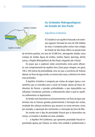 32 AS ÁGUAS SUBTERRÂNEAS DO ESTADO DE SÃO PAULO
As Unidades Hidrogeológicas
do Estado de São Paulo
Aquífero Cristalino
O Cristalino é um aquífero fraturado e de exten-
são regional. Formado há mais de 550 milhões
de anos, é composto pelas rochas mais antigas
do Estado de São Paulo. Aflora na porção leste
do território paulista, em área de 53.400 km2
, abrangendo cidades como
Campos de Jordão, Águas de lindóia, Jundiaí, Tapiraí, Iporanga, dentre
outras, a Região Metropolitana de São Paulo, chegando até o litoral.
Os poços que o exploram estão concentrados nesta parte afloran-
te, com comportamento de aquífero livre. Estes poços atingem, em geral,
100 a 150 metros de profundidade, uma vez que a ocorrência de fraturas
abertas ao fluxo da água tende, na maioria dos casos, a diminuir em níveis
mais profundos.
O Aquífero Cristalino é composto por rochas de origem ígnea e me-
tamórfica que se estendem para o oeste do Estado, abaixo da Bacia Se-
dimentar do Paraná, a grandes profundidades, o que impossibilita sua
utilização. Constituem, portanto, o embasamento sobre o qual os aquífe-
ros sedimentares se depositaram.
As fendas mais favoráveis ao armazenamento e ao fluxo da água sub-
terrânea são as fraturas geradas posteriormente à formação das rochas,
resultado dos esforços tectônicos que atuaram na crosta terrestre, como,
por exemplo, a separação dos continentes e a formação da Serra do Mar.
De acordo com o tipo de porosidade fissural que se desenvolve nas
rochas, o Cristalino é dividido em duas unidades:
E o Aquífero Pré-Cambriano, que apresenta porosidade fissural re-
presentada apenas por fraturas na rocha. Esta unidade é predominante e
06594 miolo novo.indd 32 11/9/2012 09:26:49
 