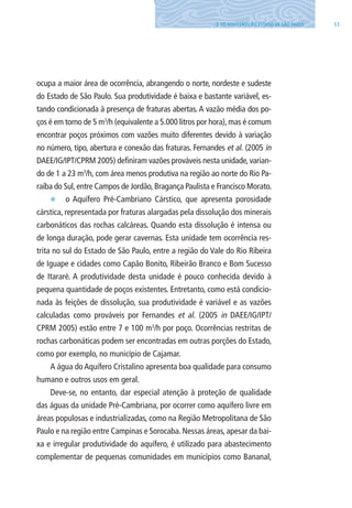 333. OS AQUÍFEROS DO ESTADO DE SÃO PAUlO
ocupa a maior área de ocorrência, abrangendo o norte, nordeste e sudeste
do Estado de São Paulo. Sua produtividade é baixa e bastante variável, es-
tando condicionada à presença de fraturas abertas. A vazão média dos po-
ços é em torno de 5 m3
/h (equivalente a 5.000 litros por hora),mas é comum
encontrar poços próximos com vazões muito diferentes devido à variação
no número, tipo, abertura e conexão das fraturas. Fernandes et al. (2005 in
DAEE/IG/IPT/CPRM 2005) definiram vazões prováveis nesta unidade, varian-
do de 1 a 23 m3
/h, com área menos produtiva na região ao norte do Rio Pa-
raíba do Sul, entre Campos de Jordão, Bragança Paulista e Francisco Morato.
E o Aquífero Pré-Cambriano Cárstico, que apresenta porosidade
cárstica, representada por fraturas alargadas pela dissolução dos minerais
carbonáticos das rochas calcáreas. Quando esta dissolução é intensa ou
de longa duração, pode gerar cavernas. Esta unidade tem ocorrência res-
trita no sul do Estado de São Paulo, entre a região do Vale do Rio Ribeira
de Iguape e cidades como Capão Bonito, Ribeirão Branco e Bom Sucesso
de Itararé. A produtividade desta unidade é pouco conhecida devido à
pequena quantidade de poços existentes. Entretanto, como está condicio-
nada às feições de dissolução, sua produtividade é variável e as vazões
calculadas como prováveis por Fernandes et al. (2005 in DAEE/IG/IPT/
CPRM 2005) estão entre 7 e 100 m3
/h por poço. Ocorrências restritas de
rochas carbonáticas podem ser encontradas em outras porções do Estado,
como por exemplo, no município de Cajamar.
A água do Aquífero Cristalino apresenta boa qualidade para consumo
humano e outros usos em geral.
Deve-se, no entanto, dar especial atenção à proteção de qualidade
das águas da unidade Pré-Cambriana, por ocorrer como aquífero livre em
áreas populosas e industrializadas, como na Região Metropolitana de São
Paulo e na região entre Campinas e Sorocaba. Nessas áreas, apesar da bai-
xa e irregular produtividade do aquífero, é utilizado para abastecimento
complementar de pequenas comunidades em municípios como Bananal,
06594 miolo novo.indd 33 11/9/2012 09:26:49
 