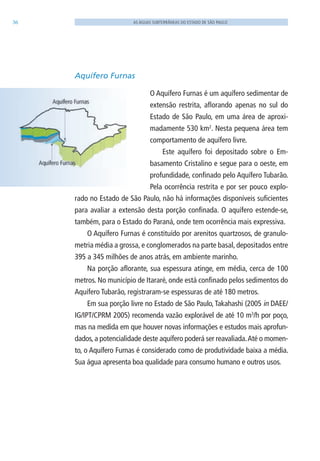 36 AS ÁGUAS SUBTERRÂNEAS DO ESTADO DE SÃO PAULO
Aquífero Furnas
O Aquífero Furnas é um aquífero sedimentar de
extensão restrita, aflorando apenas no sul do
Estado de São Paulo, em uma área de aproxi-
madamente 530 km2
. Nesta pequena área tem
comportamento de aquífero livre.
Este aquífero foi depositado sobre o Em-
basamento Cristalino e segue para o oeste, em
profundidade, confinado pelo Aquífero Tubarão.
Pela ocorrência restrita e por ser pouco explo-
rado no Estado de São Paulo, não há informações disponíveis suficientes
para avaliar a extensão desta porção confinada. O aquífero estende-se,
também, para o Estado do Paraná, onde tem ocorrência mais expressiva.
O Aquífero Furnas é constituído por arenitos quartzosos, de granulo-
metria média a grossa, e conglomerados na parte basal, depositados entre
395 a 345 milhões de anos atrás, em ambiente marinho.
Na porção aflorante, sua espessura atinge, em média, cerca de 100
metros. No município de Itararé, onde está confinado pelos sedimentos do
Aquífero Tubarão, registraram-se espessuras de até 180 metros.
Em sua porção livre no Estado de São Paulo, Takahashi (2005 in DAEE/
IG/IPT/CPRM 2005) recomenda vazão explorável de até 10 m3
/h por poço,
mas na medida em que houver novas informações e estudos mais aprofun-
dados, a potencialidade deste aquífero poderá ser reavaliada.Até o momen-
to, o Aquífero Furnas é considerado como de produtividade baixa a média.
Sua água apresenta boa qualidade para consumo humano e outros usos.
06594 miolo novo.indd 36 11/9/2012 09:26:51
 