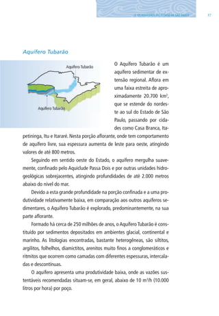 373. OS AQUÍFEROS DO ESTADO DE SÃO PAUlO
Aquífero Tubarão
O Aquífero Tubarão é um
aquífero sedimentar de ex-
tensão regional. Aflora em
uma faixa estreita de apro-
ximadamente 20.700 km2
,
que se estende do nordes-
te ao sul do Estado de São
Paulo, passando por cida-
des como Casa Branca, Ita-
petininga, Itu e Itararé. Nesta porção aflorante, onde tem comportamento
de aquífero livre, sua espessura aumenta de leste para oeste, atingindo
valores de até 800 metros.
Seguindo em sentido oeste do Estado, o aquífero mergulha suave-
mente, confinado pelo Aquiclude Passa Dois e por outras unidades hidro-
geológicas sobrejacentes, atingindo profundidades de até 2.000 metros
abaixo do nível do mar.
Devido a esta grande profundidade na porção confinada e a uma pro-
dutividade relativamente baixa, em comparação aos outros aquíferos se-
dimentares, o Aquífero Tubarão é explorado, predominantemente, na sua
parte aflorante.
Formado há cerca de 250 milhões de anos, o Aquífero Tubarão é cons-
tituído por sedimentos depositados em ambientes glacial, continental e
marinho. As litologias encontradas, bastante heterogêneas, são siltitos,
argilitos, folhelhos, diamictitos, arenitos muito finos a conglomeráticos e
ritmitos que ocorrem como camadas com diferentes espessuras, intercala-
das e descontínuas.
O aquífero apresenta uma produtividade baixa, onde as vazões sus-
tentáveis recomendadas situam-se, em geral, abaixo de 10 m3
/h (10.000
litros por hora) por poço.
06594 miolo novo.indd 37 11/9/2012 09:26:51
 