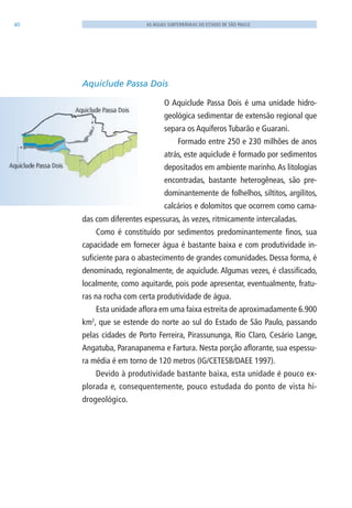 40 AS ÁGUAS SUBTERRÂNEAS DO ESTADO DE SÃO PAULO
Aquiclude Passa Dois
O Aquiclude Passa Dois é uma unidade hidro-
geológica sedimentar de extensão regional que
separa os Aquíferos Tubarão e Guarani.
Formado entre 250 e 230 milhões de anos
atrás, este aquiclude é formado por sedimentos
depositados em ambiente marinho.As litologias
encontradas, bastante heterogêneas, são pre-
dominantemente de folhelhos, siltitos, argilitos,
calcários e dolomitos que ocorrem como cama-
das com diferentes espessuras, às vezes, ritmicamente intercaladas.
Como é constituído por sedimentos predominantemente finos, sua
capacidade em fornecer água é bastante baixa e com produtividade in-
suficiente para o abastecimento de grandes comunidades. Dessa forma, é
denominado, regionalmente, de aquiclude. Algumas vezes, é classificado,
localmente, como aquitarde, pois pode apresentar, eventualmente, fratu-
ras na rocha com certa produtividade de água.
Esta unidade aflora em uma faixa estreita de aproximadamente 6.900
km2
, que se estende do norte ao sul do Estado de São Paulo, passando
pelas cidades de Porto Ferreira, Pirassununga, Rio Claro, Cesário lange,
Angatuba, Paranapanema e Fartura. Nesta porção aflorante, sua espessu-
ra média é em torno de 120 metros (IG/CETESB/DAEE 1997).
Devido à produtividade bastante baixa, esta unidade é pouco ex-
plorada e, consequentemente, pouco estudada do ponto de vista hi-
drogeológico.
06594 miolo novo.indd 40 11/9/2012 09:26:52
 