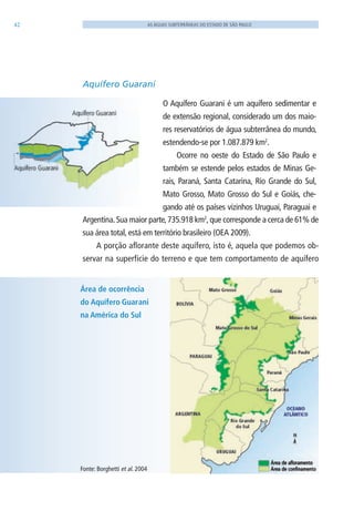 42 AS ÁGUAS SUBTERRÂNEAS DO ESTADO DE SÃO PAULO
Aquífero Guarani
O Aquífero Guarani é um aquífero sedimentar e
de extensão regional, considerado um dos maio-
res reservatórios de água subterrânea do mundo,
estendendo-se por 1.087.879 km2
.
Ocorre no oeste do Estado de São Paulo e
também se estende pelos estados de Minas Ge-
rais, Paraná, Santa Catarina, Rio Grande do Sul,
Mato Grosso, Mato Grosso do Sul e Goiás, che-
gando até os países vizinhos Uruguai, Paraguai e
Argentina.Sua maior parte,735.918 km2
,que corresponde a cerca de 61% de
sua área total, está em território brasileiro (OEA 2009).
A porção aflorante deste aquífero, isto é, aquela que podemos ob-
servar na superfície do terreno e que tem comportamento de aquífero
Área de ocorrência
do Aquífero Guarani
na América do Sul
Fonte: Borghetti et al. 2004
06594 miolo novo.indd 42 11/9/2012 09:26:54
 