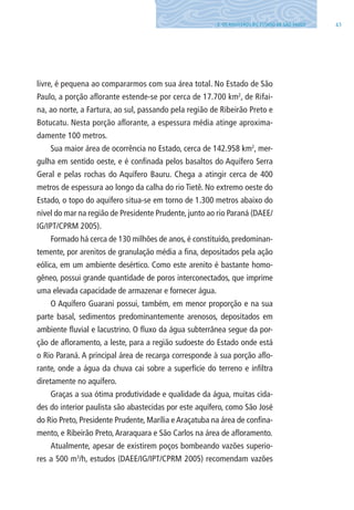 433. OS AQUÍFEROS DO ESTADO DE SÃO PAUlO
livre, é pequena ao compararmos com sua área total. No Estado de São
Paulo, a porção aflorante estende-se por cerca de 17.700 km2
, de Rifai-
na, ao norte, a Fartura, ao sul, passando pela região de Ribeirão Preto e
Botucatu. Nesta porção aflorante, a espessura média atinge aproxima-
damente 100 metros.
Sua maior área de ocorrência no Estado, cerca de 142.958 km2
, mer-
gulha em sentido oeste, e é confinada pelos basaltos do Aquífero Serra
Geral e pelas rochas do Aquífero Bauru. Chega a atingir cerca de 400
metros de espessura ao longo da calha do rio Tietê. No extremo oeste do
Estado, o topo do aquífero situa-se em torno de 1.300 metros abaixo do
nível do mar na região de Presidente Prudente, junto ao rio Paraná (DAEE/
IG/IPT/CPRM 2005).
Formado há cerca de 130 milhões de anos, é constituído, predominan-
temente, por arenitos de granulação média a fina, depositados pela ação
eólica, em um ambiente desértico. Como este arenito é bastante homo-
gêneo, possui grande quantidade de poros interconectados, que imprime
uma elevada capacidade de armazenar e fornecer água.
O Aquífero Guarani possui, também, em menor proporção e na sua
parte basal, sedimentos predominantemente arenosos, depositados em
ambiente fluvial e lacustrino. O fluxo da água subterrânea segue da por-
ção de afloramento, a leste, para a região sudoeste do Estado onde está
o Rio Paraná. A principal área de recarga corresponde à sua porção aflo-
rante, onde a água da chuva cai sobre a superfície do terreno e infiltra
diretamente no aquífero.
Graças a sua ótima produtividade e qualidade da água, muitas cida-
des do interior paulista são abastecidas por este aquífero, como São José
do Rio Preto, Presidente Prudente, Marília e Araçatuba na área de confina-
mento, e Ribeirão Preto,Araraquara e São Carlos na área de afloramento.
Atualmente, apesar de existirem poços bombeando vazões superio-
res a 500 m3
/h, estudos (DAEE/IG/IPT/CPRM 2005) recomendam vazões
06594 miolo novo.indd 43 11/9/2012 09:26:54
 