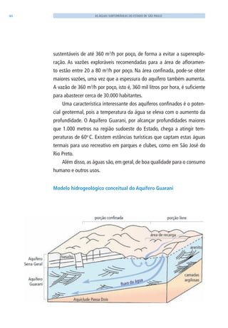 46 AS ÁGUAS SUBTERRÂNEAS DO ESTADO DE SÃO PAULO
sustentáveis de até 360 m3
/h por poço, de forma a evitar a superexplo-
ração. As vazões exploráveis recomendadas para a área de afloramen-
to estão entre 20 a 80 m3
/h por poço. Na área confinada, pode-se obter
maiores vazões, uma vez que a espessura do aquífero também aumenta.
A vazão de 360 m3
/h por poço, isto é, 360 mil litros por hora, é suficiente
para abastecer cerca de 30.000 habitantes.
Uma característica interessante dos aquíferos confinados é o poten-
cial geotermal, pois a temperatura da água se eleva com o aumento da
profundidade. O Aquífero Guarani, por alcançar profundidades maiores
que 1.000 metros na região sudoeste do Estado, chega a atingir tem-
peraturas de 60o
C. Existem estâncias turísticas que captam estas águas
termais para uso recreativo em parques e clubes, como em São José do
Rio Preto.
Além disso, as águas são, em geral, de boa qualidade para o consumo
humano e outros usos.
Modelo hidrogeológico conceitual do Aquífero Guarani
06594 miolo novo.indd 46 11/9/2012 09:26:55
 