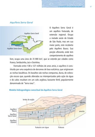 473. OS AQUÍFEROS DO ESTADO DE SÃO PAUlO
Aquífero Serra Geral
O Aquífero Serra Geral é
um aquífero fraturado, de
extensão regional. Ocupa
a metade oeste do Estado
de São Paulo, mas em sua
maior parte, está recoberto
pelo Aquífero Bauru. Sua
porção aflorante, onde tem
comportamento de aquífero
livre, ocupa uma área de 31.900 km2
, que se estende por cidades como
Franca, Sertãozinho, Jaú e Ourinhos.
Formado entre 138 e 127 milhões de anos atrás, o aquífero é cons-
tituído por uma sequência de derrames de lava vulcânica, que originaram
as rochas basálticas. Os basaltos são rochas compactas, duras, de colora-
ção escura que, quando alteradas ou intemperizadas pela ação da água
e do calor, resultam em um solo argiloso, bastante fértil, popularmente
denominado de “terra roxa”.
Modelo hidrogeológico conceitual do Aquífero Serra Geral
06594 miolo novo.indd 47 11/9/2012 09:26:55
 