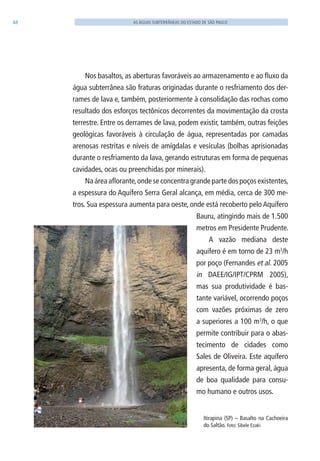48 AS ÁGUAS SUBTERRÂNEAS DO ESTADO DE SÃO PAULO
Nos basaltos, as aberturas favoráveis ao armazenamento e ao fluxo da
água subterrânea são fraturas originadas durante o resfriamento dos der-
rames de lava e, também, posteriormente à consolidação das rochas como
resultado dos esforços tectônicos decorrentes da movimentação da crosta
terrestre. Entre os derrames de lava, podem existir, também, outras feições
geológicas favoráveis à circulação de água, representadas por camadas
arenosas restritas e níveis de amígdalas e vesículas (bolhas aprisionadas
durante o resfriamento da lava, gerando estruturas em forma de pequenas
cavidades, ocas ou preenchidas por minerais).
Na área aflorante,onde se concentra grande parte dos poços existentes,
a espessura do Aquífero Serra Geral alcança, em média, cerca de 300 me-
tros. Sua espessura aumenta para oeste, onde está recoberto pelo Aquífero
Bauru, atingindo mais de 1.500
metros em Presidente Prudente.
A vazão mediana deste
aquífero é em torno de 23 m3
/h
por poço (Fernandes et al. 2005
in DAEE/IG/IPT/CPRM 2005),
mas sua produtividade é bas-
tante variável, ocorrendo poços
com vazões próximas de zero
a superiores a 100 m3
/h, o que
permite contribuir para o abas-
tecimento de cidades como
Sales de Oliveira. Este aquífero
apresenta, de forma geral, água
de boa qualidade para consu-
mo humano e outros usos.
Itirapina (SP) – Basalto na Cachoeira
do Saltão. Foto: Sibele Ezaki
06594 miolo novo.indd 48 11/9/2012 09:26:56
 