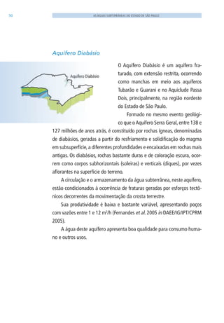 50 AS ÁGUAS SUBTERRÂNEAS DO ESTADO DE SÃO PAULO
Aquífero Diabásio
O Aquífero Diabásio é um aquífero fra-
turado, com extensão restrita, ocorrendo
como manchas em meio aos aquíferos
Tubarão e Guarani e no Aquiclude Passa
Dois, principalmente, na região nordeste
do Estado de São Paulo.
Formado no mesmo evento geológi-
co que oAquífero Serra Geral, entre 138 e
127 milhões de anos atrás, é constituído por rochas ígneas, denominadas
de diabásios, geradas a partir do resfriamento e solidificação do magma
em subsuperfície, a diferentes profundidades e encaixadas em rochas mais
antigas. Os diabásios, rochas bastante duras e de coloração escura, ocor-
rem como corpos subhorizontais (soleiras) e verticais (diques), por vezes
aflorantes na superfície do terreno.
A circulação e o armazenamento da água subterrânea, neste aquífero,
estão condicionados à ocorrência de fraturas geradas por esforços tectô-
nicos decorrentes da movimentação da crosta terrestre.
Sua produtividade é baixa e bastante variável, apresentando poços
com vazões entre 1 e 12 m3
/h (Fernandes et al. 2005 in DAEE/IG/IPT/CPRM
2005).
A água deste aquífero apresenta boa qualidade para consumo huma-
no e outros usos.
06594 miolo novo.indd 50 11/9/2012 09:26:56
 