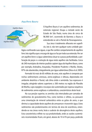 52 AS ÁGUAS SUBTERRÂNEAS DO ESTADO DE SÃO PAULO
Aquífero Bauru
O Aquífero Bauru é um aquífero sedimentar, de
extensão regional. Ocupa a metade oeste do
Estado de São Paulo, numa área de cerca de
96.900 km2
, ocorrendo de Barretos a Bauru e
estendendo-se até o Pontal do Paranapanema.
Sua área é totalmente aflorante em superfí-
cie, isto é, não tem qualquer outra unidade geo-
lógica confinando suas águas, o que lhe confere comportamento de aquífero
livre.Isto significa que a recarga de água se faz por toda sua extensão.Por ser
um aquífero livre e a água subterrânea situar-se a pouca profundidade,a per-
furação de poços e a extração de água neste aquífero são facilitadas. Cerca
de 240 municípios do interior paulista captam água doAquífero Bauru,como
por exemplo, Andradina, Araçatuba, Presidente Prudente e Marília. Destes,
87% são abastecidos,integralmente,por água subterrânea (Silva et al. 2005).
Formado há mais de 65 milhões de anos, este aquífero é composto por
rochas sedimentares arenosas, areno-argilosas e siltosas, depositadas em
ambiente desértico e fluvial, sob clima árido e semiárido. Sua espessura é
irregular, atingindo valores superiores a 300 metros na região do Planalto
de Marília,cujos espigões e escarpas são sustentados por espessa sequência
de sedimentos areno-argilosos e carbonáticos, característicos deste local.
Na sua porção superior, os arenitos são intercalados por camadas de
sedimentos de granulometria fina, como lamitos e siltitos, ou possuem
uma cimentação de mineral carbonático entre os grãos de areia, o que
diminui a capacidade deste aquífero de armazenar e transmitir água. Estes
sedimentos são predominantes em termos de área de ocorrência, esten-
dendo-se nas áreas norte, leste e sudeste de abrangência deste aquífero.
Esta característica reflete na sua produtividade, onde as vazões sustentá-
veis recomendadas ficam, em geral, abaixo de 10 m3
/h por poço, podendo
06594 miolo novo.indd 52 11/9/2012 09:26:57
 