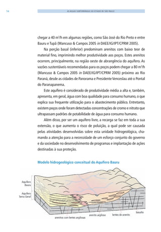 54 AS ÁGUAS SUBTERRÂNEAS DO ESTADO DE SÃO PAULO
chegar a 40 m3
/h em algumas regiões, como São José do Rio Preto e entre
Bauru e Tupã (Mancuso & Campos 2005 in DAEE/IG/IPT/CPRM 2005).
Na porção basal (inferior) predominam arenitos com baixo teor de
material fino, imprimindo melhor produtividade aos poços. Estes arenitos
ocorrem, principalmente, na região oeste de abrangência do aquífero. As
vazões sustentáveis recomendadas para os poços podem chegar a 80 m3
/h
(Mancuso & Campos 2005 in DAEE/IG/IPT/CPRM 2005) próximo ao Rio
Paraná, desde as cidades de Panorama e PresidenteVenceslau até o Pontal
do Paranapanema.
Este aquífero é considerado de produtividade média a alta e, também,
apresenta, em geral, água com boa qualidade para consumo humano, o que
explica sua frequente utilização para o abastecimento público. Entretanto,
existem poços onde foram detectadas concentrações de cromo e nitrato que
ultrapassam padrões de potabilidade de água para consumo humano.
Além disso, por ser um aquífero livre, a recarga se faz em toda a sua
extensão, o que aumenta o risco de poluição, a qual pode ser causada
pelas atividades desenvolvidas sobre esta unidade hidrogeológica, cha-
mando a atenção para a necessidade de um esforço conjunto do governo
e da sociedade no desenvolvimento de programas e implantação de ações
destinadas à sua proteção.
Modelo hidrogeológico conceitual do Aquífero Bauru
06594 miolo novo.indd 54 11/9/2012 09:26:59
 