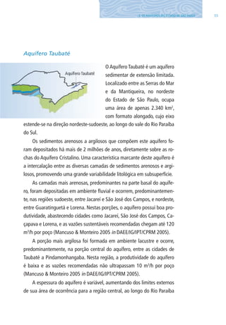 553. OS AQUÍFEROS DO ESTADO DE SÃO PAUlO
Aquífero Taubaté
O Aquífero Taubaté é um aquífero
sedimentar de extensão limitada.
localizado entre as Serras do Mar
e da Mantiqueira, no nordeste
do Estado de São Paulo, ocupa
uma área de apenas 2.340 km2
,
com formato alongado, cujo eixo
estende-se na direção nordeste-sudoeste, ao longo do vale do Rio Paraíba
do Sul.
Os sedimentos arenosos a argilosos que compõem este aquífero fo-
ram depositados há mais de 2 milhões de anos, diretamente sobre as ro-
chas do Aquífero Cristalino. Uma característica marcante deste aquífero é
a intercalação entre as diversas camadas de sedimentos arenosos e argi-
losos, promovendo uma grande variabilidade litológica em subsuperfície.
As camadas mais arenosas, predominantes na parte basal do aquífe-
ro, foram depositadas em ambiente fluvial e ocorrem, predominantemen-
te, nas regiões sudoeste, entre Jacareí e São José dos Campos, e nordeste,
entre Guaratinguetá e lorena. Nestas porções, o aquífero possui boa pro-
dutividade, abastecendo cidades como Jacareí, São José dos Campos, Ca-
çapava e lorena, e as vazões sustentáveis recomendadas chegam até 120
m3
/h por poço (Mancuso & Monteiro 2005 in DAEE/IG/IPT/CPRM 2005).
A porção mais argilosa foi formada em ambiente lacustre e ocorre,
predominantemente, na porção central do aquífero, entre as cidades de
Taubaté a Pindamonhangaba. Nesta região, a produtividade do aquífero
é baixa e as vazões recomendadas não ultrapassam 10 m3
/h por poço
(Mancuso & Monteiro 2005 in DAEE/IG/IPT/CPRM 2005).
A espessura do aquífero é variável, aumentando dos limites externos
de sua área de ocorrência para a região central, ao longo do Rio Paraíba
06594 miolo novo.indd 55 11/9/2012 09:26:59
 