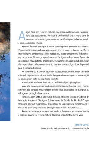 A
água é um dos recursos naturais essenciais à vida humana e ao equi-
líbrio dos ecossistemas. Por isso é fundamental cuidar muito bem de
suas reservas e fontes, garantindo sua existência para toda a sociedade
e para as gerações futuras.
Quando falamos em água, é muito comum pensar somente nos reserva-
tórios aquáticos que podemos ver, como os rios, os lagos, as lagoas etc. Mas é
imprescindível lembrar que, sob os nossos pés, existe também uma fonte enor-
me de recursos hídricos, a que chamamos de águas subterrâneas. Essas são
encontradas nos aquíferos, importantes reservatórios de água no subsolo, e que
são responsáveis pelo armazenamento da maior parte da água doce disponível
para o consumo humano.
Os aquíferos do estado de São Paulo abastecem quase metade do território
estadual, o que ressalta a importância da água subterrânea para a manutenção
da saúde e bem estar da população paulista.
Conhecer os aquíferos é um passo fundamental para protegê-los.
Ações de proteção estão sendo implementadas à medida que novos conhe-
cimentos são gerados, mas é preciso difundi-los e divulgá-los para ampliar os
esforços na proteção deste recurso.
Tendo isso em vista, a Secretaria do Meio Ambiente lançou o Caderno de
Educação Ambiental “As Águas Subterrâneas do Estado de São Paulo”, que
tem como objetivo conscientizar a sociedade de sua existência e importância e
buscar no leitor um parceiro na proteção desse recurso natural vital.
Portanto, contamos com você para ajudar a disseminar esse conhecimento
e para preservar esse recurso natural tão rico e importante à nossa vida.
Bruno Covas
Secretário do Meio Ambiente do Estado de São Paulo
06594 miolo novo.indd 5 11/9/2012 09:26:42
 