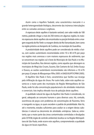 60 AS ÁGUAS SUBTERRÂNEAS DO ESTADO DE SÃO PAULO
Assim como o Aquífero Taubaté, uma característica marcante é a
grande heterogeneidade litológica, decorrente das inúmeras intercalações
entre as camadas arenosas e argilosas.
A espessura deste aquífero é bastante variável, com valor médio de 100
metros, podendo chegar a mais de 250 metros em algumas regiões.As maio-
res espessuras deste aquífero são encontradas na porção limitada entre a mar-
gem esquerda do RioTietê e a margem direita do RioTamanduateí,bem como
na região próxima aoAeroporto de Cumbica, no município de Guarulhos.
A produtividade deste aquífero pode ser considerada de média a bai-
xa, com vazões sustentáveis recomendadas entre 10 e 40 m3
/h por poço
nas regiões mais arenosas e com maiores espessuras de sedimento, que
se concentram nas regiões sul e leste do Município de São Paulo e no Mu-
nicípio de Guarulhos. Nas demais regiões, como aquelas que abrangem os
municípios de Mogi das Cruzes, Suzano, São Caetano do Sul, Embu Guaçu
e Osasco, as vazões sustentáveis recomendadas são inferiores a 10 m3
/h
por poço (Campos & Albuquerque Filho 2005 in DAEE/IG/IPT/CPRM 2005).
O Aquífero São Paulo é livre, característica que facilita sua recarga
pela infiltração da água de chuva. Por outro lado, sobre este aquífero as-
senta-se a maior parte dos municípios da Região Metropolitana de São
Paulo, onde há alta concentração populacional e de atividades industriais
e comerciais. Isto implica elevado risco de poluição deste aquífero.
A qualidade natural da água do Aquífero São Paulo é considerada, no
geral, adequada ao consumo humano e para diversos usos. Há, contudo,
ocorrências de poços com problemas de concentrações de fluoretos, ferro
e manganês na água, os quais excedem o padrão de potabilidade. Não há,
até o momento, estudos suficientes para avaliar se a origem destas subs-
tâncias é natural ou decorrente de atividades antrópicas. Sabe-se, entre-
tanto, que a maior parte das áreas contaminadas controladas e divulgadas
pela CETESB, órgão de controle ambiental, localiza-se na Região Metropoli-
tana de São Paulo, onde ocorre este aquífero, comprometendo a qualidade
da água em locais específicos.
06594 miolo novo.indd 60 11/9/2012 09:27:01
 