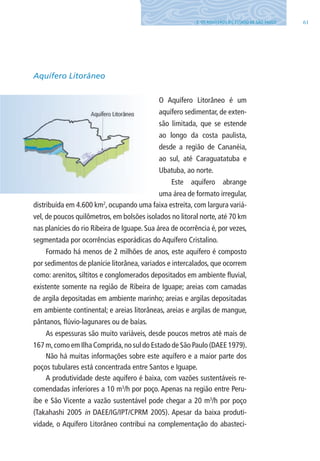 613. OS AQUÍFEROS DO ESTADO DE SÃO PAUlO
Aquífero Litorâneo
O Aquífero litorâneo é um
aquífero sedimentar, de exten-
são limitada, que se estende
ao longo da costa paulista,
desde a região de Cananéia,
ao sul, até Caraguatatuba e
Ubatuba, ao norte.
Este aquífero abrange
uma área de formato irregular,
distribuída em 4.600 km2
, ocupando uma faixa estreita, com largura variá-
vel, de poucos quilômetros, em bolsões isolados no litoral norte, até 70 km
nas planícies do rio Ribeira de Iguape. Sua área de ocorrência é, por vezes,
segmentada por ocorrências esporádicas do Aquífero Cristalino.
Formado há menos de 2 milhões de anos, este aquífero é composto
por sedimentos de planície litorânea, variados e intercalados, que ocorrem
como: arenitos, siltitos e conglomerados depositados em ambiente fluvial,
existente somente na região de Ribeira de Iguape; areias com camadas
de argila depositadas em ambiente marinho; areias e argilas depositadas
em ambiente continental; e areias litorâneas, areias e argilas de mangue,
pântanos, flúvio-lagunares ou de baías.
As espessuras são muito variáveis, desde poucos metros até mais de
167 m,como em Ilha Comprida,no sul do Estado de São Paulo (DAEE 1979).
Não há muitas informações sobre este aquífero e a maior parte dos
poços tubulares está concentrada entre Santos e Iguape.
A produtividade deste aquífero é baixa, com vazões sustentáveis re-
comendadas inferiores a 10 m3
/h por poço. Apenas na região entre Peru-
íbe e São Vicente a vazão sustentável pode chegar a 20 m3
/h por poço
(Takahashi 2005 in DAEE/IG/IPT/CPRM 2005). Apesar da baixa produti-
vidade, o Aquífero litorâneo contribui na complementação do abasteci-
06594 miolo novo.indd 61 11/9/2012 09:27:01
 