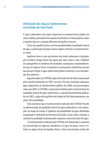 64 AS ÁGUAS SUBTERRÂNEAS DO ESTADO DE SÃO PAULO
Utilização das Águas Subterrâneas
no Estado de São Paulo
A água subterrânea tem papel importante no abastecimento público de
várias cidades, principalmente aquelas localizadas no oeste paulista, sobre
o Aquífero Bauru e a porção aflorante do Aquífero Guarani.
Como são aquíferos livres, com boa produtividade e qualidade natural
de água, a perfuração de poços nestas regiões é técnica e economicamen-
te viável.
Aquíferos livres e mais permeáveis são muito vulneráveis à poluição,
pois recebem recarga direta das águas que caem sobre o solo e infiltram
em subsuperfície.A existência de atividades, instalações e empreendimen-
tos que, de alguma forma, manipulem ou armazenem substâncias nocivas
que possam chegar à água subterrânea podem aumentar o risco de polui-
ção dos aquíferos.
Segundo dados da CETESB, órgão do Estado de São Paulo responsável
pelo controle ambiental,em 1997,cerca de 72% dos municípios utilizavam
água subterrânea no abastecimento público. Em 2006, esta porcentagem
subiu para 80%.A CETESB é responsável também pelo monitoramento da
qualidade natural da água subterrânea e, segundo levantamento publica-
do em 2007, a água dos aquíferos do Estado de São Paulo apresentou, em
geral, ótima qualidade.
Cabe esclarecer que o monitoramento realizado pela CETESB é focado
na determinação da qualidade natural da água subterrânea e suas altera-
ções ao longo do tempo. A vigilância da potabilidade da água distribuída
à população é atribuição da Secretaria da Saúde, a qual avalia, inclusive, o
controle de qualidade realizado pelas empresas concessionárias de água.
O monitoramento realizado pela CETESB vem detectando o aumento
da concentração de algumas substâncias na água de poços, como o ni-
trato, em alguns locais do Aquífero Bauru. Estas concentrações ainda não
06594 miolo novo.indd 64 11/9/2012 09:27:02
 