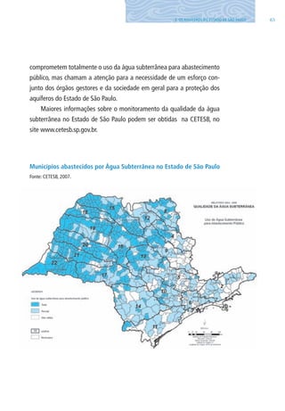 653. OS AQUÍFEROS DO ESTADO DE SÃO PAUlO
comprometem totalmente o uso da água subterrânea para abastecimento
público, mas chamam a atenção para a necessidade de um esforço con-
junto dos órgãos gestores e da sociedade em geral para a proteção dos
aquíferos do Estado de São Paulo.
Maiores informações sobre o monitoramento da qualidade da água
subterrânea no Estado de São Paulo podem ser obtidas na CETESB, no
site www.cetesb.sp.gov.br.
Municípios abastecidos por Água Subterrânea no Estado de São Paulo
Fonte: CETESB, 2007.
06594 miolo novo.indd 65 11/9/2012 09:27:03
 