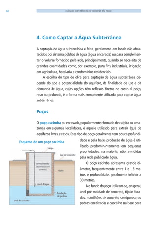 68 AS ÁGUAS SUBTERRÂNEAS DO ESTADO DE SÃO PAULO
4. Como Captar a Água Subterrânea
A captação de água subterrânea é feita, geralmente, em locais não abas-
tecidos por sistema público de água (água encanada) ou para complemen-
tar o volume fornecido pela rede, principalmente, quando se necessita de
grandes quantidades como, por exemplo, para fins industriais, irrigação
em agricultura, hotelaria e condomínios residenciais.
A escolha do tipo de obra para captação de água subterrânea de-
pende do tipo e potencialidade do aquífero, da finalidade de uso e da
demanda de água, cujas opções têm reflexos diretos no custo. O poço,
raso ou profundo, é a forma mais comumente utilizada para captar água
subterrânea.
Poços
O poço cacimba ou escavado, popularmente chamado de caipira ou ama-
zonas em algumas localidades, é aquele utilizado para extrair água de
aquíferos livres e rasos. Este tipo de poço geralmente tem pouca profundi-
Esquema de um poço cacimba dade e pela baixa produção de água é uti-
lizado predominantemente em pequenas
propriedades, na maioria, não atendidas
pela rede pública de água.
O poço cacimba apresenta grande di-
âmetro, frequentemente entre 1 e 1,5 me-
tros, e profundidade, geralmente inferior a
30 metros.
No fundo do poço utilizam-se,em geral,
anel pré-moldado de concreto, tijolos fura-
dos, manilhões de concreto semiporoso ou
pedras encaixadas e cascalho na base para
06594 miolo novo.indd 68 11/9/2012 09:27:03
 