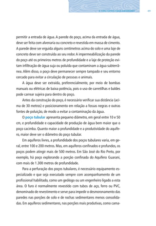 694. COMO CAPTAR A ÁGUA SUBTERRâNEA
permitir a entrada de água. A parede do poço, acima da entrada de água,
deve ser feita com alvenaria ou concreto e revestida em massa de cimento.
A parede deve ser erguida alguns centímetros acima do solo e uma laje de
concreto deve ser construída ao seu redor.A impermeabilização da parede
do poço até os primeiros metros de profundidade e a laje de proteção evi-
tam infiltração de água suja ou poluída que contaminam a água subterrâ-
nea. Além disso, o poço deve permanecer sempre tampado e seu entorno
cercado para evitar a circulação de pessoas e animais.
A água deve ser extraída, preferencialmente, por meio de bombas
manuais ou elétricas de baixa potência, pois o uso de carretilhas e baldes
pode carrear sujeira para dentro do poço.
Antes da construção do poço, é necessário verificar sua distância (aci-
ma de 30 metros) e posicionamento em relação a fossas negras e outras
fontes de poluição, de modo a evitar a contaminação da água.
O poço tubular apresenta pequeno diâmetro, em geral entre 10 e 50
cm, e profundidade e capacidade de produção de água bem maior que o
poço cacimba. Quanto maior a profundidade e a produtividade do aquífe-
ro, maior deve ser o diâmetro do poço tubular.
Em aquíferos livres, a profundidade dos poços tubulares varia, em ge-
ral, entre 100 e 200 metros. Mas, em aquíferos confinados e profundos, os
poços podem atingir mais de 500 metros. Em São José do Rio Preto, por
exemplo, há poço explorando a porção confinada do Aquífero Guarani,
com mais de 1.300 metros de profundidade.
Para a perfuração dos poços tubulares, é necessário equipamento es-
pecializado e que seja executado sempre com acompanhamento de um
profissional habilitado, como um geólogo ou um engenheiro ligado a esta
área. O furo é normalmente revestido com tubos de aço, ferro ou PVC,
denominado de revestimento e serve para impedir o desmoronamento das
paredes nas porções de solo e de rochas sedimentares menos consolida-
das. Em aquíferos sedimentares, nas porções mais produtivas, como cama-
06594 miolo novo.indd 69 11/9/2012 09:27:04
 