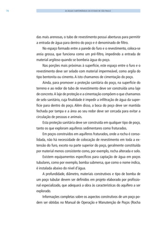 70 AS ÁGUAS SUBTERRÂNEAS DO ESTADO DE SÃO PAULO
das mais arenosas, o tubo de revestimento possui aberturas para permitir
a entrada de água para dentro do poço e é denominado de filtro.
No espaço formado entre a parede do furo e o revestimento, coloca-se
areia grossa, que funciona como um pré-filtro, impedindo a entrada de
material argiloso quando se bombeia água do poço.
Nas porções mais próximas à superfície, este espaço entre o furo e o
revestimento deve ser selado com material impermeável, como argila do
tipo bentonita ou cimento.A isto chamamos de cimentação do poço.
Ainda, para promover a proteção sanitária do poço, na superfície do
terreno e ao redor do tubo de revestimento deve ser construída uma laje
de concreto.A laje de proteção e a cimentação compõem o que chamamos
de selo sanitário, cuja finalidade é impedir a infiltração de água da super-
fície para dentro do poço. Além disso, a boca do poço deve ser mantida
fechada por tampa e a área ao seu redor deve ser cercada para evitar a
circulação de pessoas e animais.
Esta proteção sanitária deve ser construída em qualquer tipo de poço,
tanto os que exploram aquíferos sedimentares como fraturados.
Em poços construídos em aquíferos fraturados, onde a rocha é conso-
lidada, não há necessidade de colocação de revestimento em toda a ex-
tensão do furo, exceto na parte superior do poço, geralmente constituída
por material menos consistente como, por exemplo, rocha alterada e solo.
Existem equipamentos específicos para captação de água em poços
tubulares, como por exemplo, bomba submersa, que como o nome indica,
é instalada abaixo do nível d’água.
A profundidade, diâmetro, materiais construtivos e tipo de bomba de
um poço tubular devem ser definidos em projeto elaborado por profissio-
nal especializado, que adequará a obra às características do aquífero a ser
explorado.
Informações completas sobre os aspectos construtivos de um poço po-
dem ser obtidas no Manual de Operação e Manutenção de Poços (Rocha
06594 miolo novo.indd 70 11/9/2012 09:27:04
 