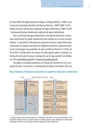 714. COMO CAPTAR A ÁGUA SUBTERRâNEA
& Jorba 2007) do Departamento de Águas e Energia Elétrica - DAEE e nas
normas da Associação Brasileira de Normas Técnicas - ABNT (NBR 12.212 -
Projeto de poço tubular para captação de água subterrânea e NBR 12.244
- Construção de poço tubular para captação de água subterrânea).
Para a utilização da água subterrânea no Estado de São Paulo,é neces-
sária autorização do órgão responsável pela outorga de uso dos recursos
hídricos1
e, quando for utilizada para consumo humano, o poço deve estar
cadastrado nos órgãos municipais deVigilância Sanitária e apresentar pla-
no de amostragem da qualidade da água conforme Portaria no
2.914, de
12/12/2011 do Ministério da Saúde. As informações sobre o cadastro e a
licença de execução de poço e outorga de uso da água podem ser obtidas
nos sites www.daee.sp.gov.br e www.cvs.saude.sp.gov.br.
Em alguns municípios paulistas, em função do controle de uso e ocu-
pação do solo, é necessária a autorização de órgãos municipais, além da
Poços Tubulares Profundos construídos em aquíferos fraturado e sedimentar
1 O gerenciamento dos recursos hídricos no Estado de São Paulo é um processo dinâmico e em
constante evolução. Assim, consulte sempre os órgãos gestores para obtenção de informações
atualizadas antes de iniciar qualquer obra de captação de água subterrânea
06594 miolo novo.indd 71 11/9/2012 09:27:04
 