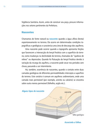 72 AS ÁGUAS SUBTERRÂNEAS DO ESTADO DE SÃO PAULO
Vigilância Sanitária. Assim, antes de construir seu poço, procure informa-
ções nos setores pertinentes da Prefeitura.
Nascentes
Chamamos de fonte natural ou nascente quando a água aflora (brota)
espontaneamente no terreno. Ela ocorre em determinadas condições to-
pográficas e geológicas e caracteriza uma área de descarga dos aquíferos.
Uma nascente pode ocorrer quando a topografia apresenta feições
que favorecem a intersecção do lençol freático com a superfície do terre-
no, como mudanças na declividade do terreno, chamadas de “quebras de
relevo” ou depressões. Quando há flutuação do lençol freático devido à
variação da recarga do aquífero, a nascente pode secar nos períodos sem
chuva, passando a ser intermitente.
Há, também, ocorrência de nascentes, quando o contato entre duas
camadas geológicas de diferentes permeabilidades intercepta a superfície
do terreno. Este cenário é comum em aquíferos sedimentares, onde uma
camada mais permeável (por exemplo, arenito ou calcário) se encontra
sobre outra menos permeável (folhelho, argila etc.).
Associada a falhas
Alguns tipos de nascente
06594 miolo novo.indd 72 11/9/2012 09:27:04
 
