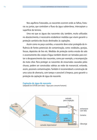 74 AS ÁGUAS SUBTERRÂNEAS DO ESTADO DE SÃO PAULO
Nos aquíferos fraturados, as nascentes ocorrem onde as falhas, fratu-
ras ou juntas, que controlam o fluxo da água subterrânea, interceptam a
superfície do terreno.
Uma vez que as águas das nascentes são, também, muito utilizadas
no abastecimento, é necessário estabelecer medidas que visem garantir a
proteção sanitária dos locais destinados às captações.
Assim como no poço cacimba, a nascente deve estar protegida da in-
fluência de fontes potenciais de contaminação, como: estábulos, granjas,
fossas, depósitos de lixo etc. Medidas de proteção contra erosão do solo
e assoreamento dos corpos d’água também devem ser tomadas para evi-
tar o desaparecimento das nascentes, como por exemplo, a recomposição
da mata ciliar. Para proteger as nascentes de enxurradas causadas pelas
chuvas, podem ser construídas valetas ao redor do manancial, evitando,
assim, possíveis contaminações.Também é recomendável a construção de
uma caixa de alvenaria, com tampa e acessível à limpeza, para garantir a
proteção da captação de água da nascente.
Captação de água de nascente
(adaptado de CETESB [sem data] – Água para consumo humano).
06594 miolo novo.indd 74 11/9/2012 09:27:05
 