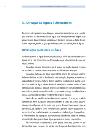 76 AS ÁGUAS SUBTERRÂNEAS DO ESTADO DE SÃO PAULO
5. Ameaças às Águas Subterrâneas
Dentre as principais ameaças às águas subterrâneas destacam-se a explota-
ção intensiva ou descontrolada de água e as fontes potenciais de poluição
provenientes das atividades antrópicas. É também comum, a falta de cui-
dados na proteção dos poços, gerando riscos de contaminação das águas.
Diminuição da Reserva de Água
Ao bombearmos a água de um poço tubular, o nível da água subterrânea
ajusta-se a este bombeamento formando o que chamamos de cone de
rebaixamento.
Quando a taxa de bombeamento é menor ou igual à taxa de recarga
do aquífero, o cone de rebaixamento se estabiliza com o tempo.
Quando a extração de água subterrânea ocorre de forma descontro-
lada ou abusiva, em local de elevada concentração de poços, excede-se a
capacidade de recarga natural de um aquífero, conduzindo à queda contí-
nua dos níveis de água subterrânea e à redução da reserva hídrica. Como
consequência, as águas passam a ser encontradas em profundidades cada
vez maiores, sendo necessário maior consumo de energia para bombear a
água, acarretando queda de rendimento do poço tubular.
Nestes locais, devido ao bombeamento conjunto dos poços, o rebai-
xamento do nível d’água de um poço interfere e soma-se ao dos seus vi-
zinhos, intensificando, ainda mais, esta queda de nível. Mesmo em épocas
sem chuva, os aquíferos livres fornecem água para os rios ou abastecem as
nascentes. Com o rebaixamento acentuado do nível da água dos aquíferos,
o fornecimento de água para os mananciais superficiais pode ser afetado,
com redução do suprimento de água que mantém os rios e nascentes.
Para minimizar a interferência entre poços tubulares, podem ser es-
tabelecidas taxas menores de vazão e/ou tempo de bombeamento, bem
06594 miolo novo.indd 76 11/9/2012 09:27:05
 