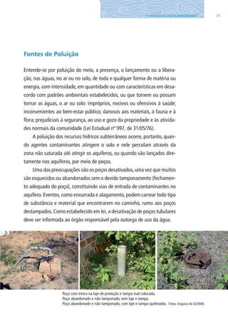 795. AMEAÇAS ÀS ÁGUAS SUBTERRâNEAS
Fontes de Poluição
Entende-se por poluição do meio, a presença, o lançamento ou a libera-
ção, nas águas, no ar ou no solo, de toda e qualquer forma de matéria ou
energia, com intensidade, em quantidade ou com características em desa-
cordo com padrões ambientais estabelecidos, ou que tornem ou possam
tornar as águas, o ar ou solo: impróprios, nocivos ou ofensivos à saúde;
inconvenientes ao bem-estar público; danosos aos materiais, à fauna e à
flora; prejudiciais à segurança, ao uso e gozo da propriedade e às ativida-
des normais da comunidade (lei Estadual nº 997, de 31/05/76).
A poluição dos recursos hídricos subterrâneos ocorre, portanto, quan-
do agentes contaminantes atingem o solo e nele percolam através da
zona não saturada até atingir os aquíferos, ou quando são lançados dire-
tamente nos aquíferos, por meio de poços.
Uma das preocupações são os poços desativados, uma vez que muitos
são esquecidos ou abandonados sem o devido tamponamento (fechamen-
to adequado do poço), constituindo vias de entrada de contaminantes no
aquífero. Eventos, como enxurrada e alagamento, podem carrear todo tipo
de substância e material que encontrarem no caminho, rumo aos poços
destampados. Como estabelecido em lei, a desativação de poços tubulares
deve ser informada ao órgão responsável pela outorga de uso da água.
Poço com trinca na laje de proteção e tampa mal colocada.
Poço abandonado e não tamponado, sem laje e tampa.
Poço abandonado e não tamponado, com laje e tampa quebradas. Fotos:Arquivo do IG/SMA
06594 miolo novo.indd 79 11/9/2012 09:27:08
 