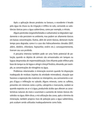 835. AMEAÇAS ÀS ÁGUAS SUBTERRâNEAS
Após a aplicação desses produtos na lavoura, o excedente é levado
pela água da chuva ou da irrigação e infiltra no solo, carreando as subs-
tâncias tóxicas para a água subterrânea, como por exemplo, o nitrato.
Alguns pesticidas (organofosfatados e carbamatos) se degradam rapi-
damente e não persistem no ambiente, mas podem ser altamente tóxicos
em baixas concentrações. Outros, além de serem tóxicos, demoram muito
tempo para degradar, como é o caso dos hidrocarbonetos clorados (DDT,
aldrin, dieldrin, chlordane, heptachlor, endrin etc.); consequentemente,
tiveram seu uso proibido.
A pecuária intensiva também pode ser uma fonte potencial de po-
luição, quando os dejetos de animais são armazenados em tanques ou
lagoas desprovidas de impermeabilização. Este efluente pode infiltrar pela
base do tanque ou da lagoa e atingir o lençol freático, elevando, por exem-
plo, as concentrações de nitrogênio na água.
Problemas relacionados à mineração ocorrem quando há disposição
inadequada de resíduos (rejeitos da atividade mineradora), situação que
favorece a exposição dos materiais às intempéries, seu carreamento a cor-
pos d’água e infiltração no subsolo. Alguns minerais, como os sulfetos,
presentes em minerais como a pirita, calcopirita e marcassita, oxidam-se
quando expostos ao ar e à água, produzindo ácidos que alteram as carac-
terísticas naturais do meio e acarretam o aumento de metais tóxicos dis-
solvidos na água.Além disso, a má utilização das cavas, após o término da
mineração, também propicia risco de poluição para a água subterrânea,
pois acabam sendo utilizadas inadequadamente como lixão.
06594 miolo novo.indd 83 11/9/2012 09:27:09
 