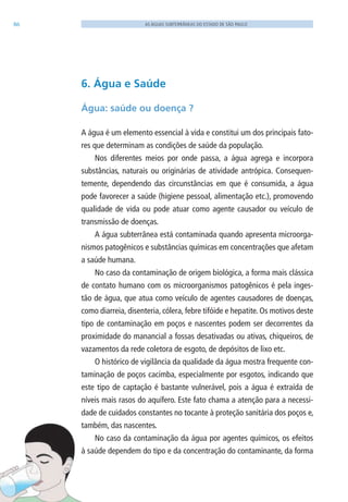 86 AS ÁGUAS SUBTERRÂNEAS DO ESTADO DE SÃO PAULO
6. Água e Saúde
Água: saúde ou doença ?
A água é um elemento essencial à vida e constitui um dos principais fato-
res que determinam as condições de saúde da população.
Nos diferentes meios por onde passa, a água agrega e incorpora
substâncias, naturais ou originárias de atividade antrópica. Consequen-
temente, dependendo das circunstâncias em que é consumida, a água
pode favorecer a saúde (higiene pessoal, alimentação etc.), promovendo
qualidade de vida ou pode atuar como agente causador ou veículo de
transmissão de doenças.
A água subterrânea está contaminada quando apresenta microorga-
nismos patogênicos e substâncias químicas em concentrações que afetam
a saúde humana.
No caso da contaminação de origem biológica, a forma mais clássica
de contato humano com os microorganismos patogênicos é pela inges-
tão de água, que atua como veículo de agentes causadores de doenças,
como diarreia, disenteria, cólera, febre tifóide e hepatite. Os motivos deste
tipo de contaminação em poços e nascentes podem ser decorrentes da
proximidade do manancial a fossas desativadas ou ativas, chiqueiros, de
vazamentos da rede coletora de esgoto, de depósitos de lixo etc.
O histórico de vigilância da qualidade da água mostra frequente con-
taminação de poços cacimba, especialmente por esgotos, indicando que
este tipo de captação é bastante vulnerável, pois a água é extraída de
níveis mais rasos do aquífero. Este fato chama a atenção para a necessi-
dade de cuidados constantes no tocante à proteção sanitária dos poços e,
também, das nascentes.
No caso da contaminação da água por agentes químicos, os efeitos
à saúde dependem do tipo e da concentração do contaminante, da forma
06594 miolo novo.indd 86 11/9/2012 09:27:10
 