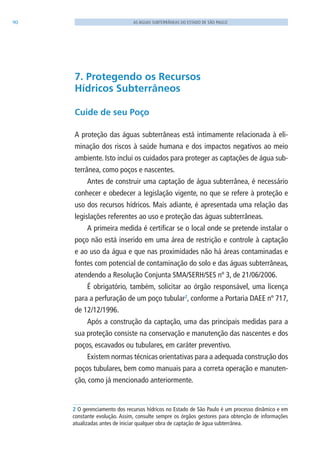 90 AS ÁGUAS SUBTERRÂNEAS DO ESTADO DE SÃO PAULO
7. Protegendo os Recursos
Hídricos Subterrâneos
Cuide de seu Poço
A proteção das águas subterrâneas está intimamente relacionada à eli-
minação dos riscos à saúde humana e dos impactos negativos ao meio
ambiente. Isto inclui os cuidados para proteger as captações de água sub-
terrânea, como poços e nascentes.
Antes de construir uma captação de água subterrânea, é necessário
conhecer e obedecer a legislação vigente, no que se refere à proteção e
uso dos recursos hídricos. Mais adiante, é apresentada uma relação das
legislações referentes ao uso e proteção das águas subterrâneas.
A primeira medida é certificar se o local onde se pretende instalar o
poço não está inserido em uma área de restrição e controle à captação
e ao uso da água e que nas proximidades não há áreas contaminadas e
fontes com potencial de contaminação do solo e das águas subterrâneas,
atendendo a Resolução Conjunta SMA/SERH/SES nº 3, de 21/06/2006.
É obrigatório, também, solicitar ao órgão responsável, uma licença
para a perfuração de um poço tubular2
, conforme a Portaria DAEE nº 717,
de 12/12/1996.
Após a construção da captação, uma das principais medidas para a
sua proteção consiste na conservação e manutenção das nascentes e dos
poços, escavados ou tubulares, em caráter preventivo.
Existem normas técnicas orientativas para a adequada construção dos
poços tubulares, bem como manuais para a correta operação e manuten-
ção, como já mencionado anteriormente.
2 O gerenciamento dos recursos hídricos no Estado de São Paulo é um processo dinâmico e em
constante evolução. Assim, consulte sempre os órgãos gestores para obtenção de informações
atualizadas antes de iniciar qualquer obra de captação de água subterrânea.
06594 miolo novo.indd 90 11/9/2012 09:27:11
 