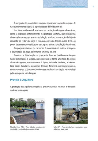 917. PROTEGENDO OS RECURSOS HÍDRICOS SUBTERRâNEOS
É obrigação do proprietário manter e operar corretamente os poços. O
não cumprimento sujeita-o a penalidades definidas em lei.
Um item fundamental, em todas as captações de água subterrânea,
como já explicado anteriormente, é a proteção sanitária, que consiste na
cimentação do espaço entre a tubulação e o furo, construção de laje de
concreto ao redor do poço e colocação de uma tampa. Além disso, os
poços devem ser protegidos por cerca para evitar a circulação de animais.
Em poços escavados ou cacimbas, é recomendável realizar a limpeza
e desinfecção do poço, pelo menos uma vez ao ano.
No caso de desativação do poço, este deve ser devidamente tampo-
nado (cimentado) e lacrado, para que não se torne um meio de acesso
direto de agentes contaminantes à água, evitando, também, acidentes.
Para poços tubulares, as normas técnicas fornecem orientações para o
tamponamento, cuja execução deve ser notificada ao órgão responsável
pela outorga de uso da água.
Proteja o Aquífero
A proteção dos aquíferos engloba a preservação das reservas e da quali-
dade de suas águas.
Ribeirão Preto (SP) – Poço tubular corretamente
construído e protegido. Foto:Arquivo IG/SMA.
Salto (SP) – Poço cacimba bem construído e prote-
gido. Foto: Sibele Ezaki.
06594 miolo novo.indd 91 11/9/2012 09:27:12
 