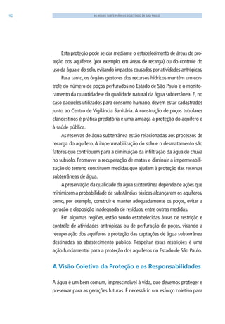 92 AS ÁGUAS SUBTERRÂNEAS DO ESTADO DE SÃO PAULO
Esta proteção pode se dar mediante o estabelecimento de áreas de pro-
teção dos aquíferos (por exemplo, em áreas de recarga) ou do controle do
uso da água e do solo, evitando impactos causados por atividades antrópicas.
Para tanto, os órgãos gestores dos recursos hídricos mantêm um con-
trole do número de poços perfurados no Estado de São Paulo e o monito-
ramento da quantidade e da qualidade natural da água subterrânea. E, no
caso daqueles utilizados para consumo humano, devem estar cadastrados
junto ao Centro de Vigilância Sanitária. A construção de poços tubulares
clandestinos é prática predatória e uma ameaça à proteção do aquífero e
à saúde pública.
As reservas de água subterrânea estão relacionadas aos processos de
recarga do aquífero. A impermeabilização do solo e o desmatamento são
fatores que contribuem para a diminuição da infiltração da água de chuva
no subsolo. Promover a recuperação de matas e diminuir a impermeabili-
zação do terreno constituem medidas que ajudam à proteção das reservas
subterrâneas de água.
A preservação da qualidade da água subterrânea depende de ações que
minimizem a probabilidade de substâncias tóxicas alcançarem os aquíferos,
como, por exemplo, construir e manter adequadamente os poços, evitar a
geração e disposição inadequada de resíduos, entre outras medidas.
Em algumas regiões, estão sendo estabelecidas áreas de restrição e
controle de atividades antrópicas ou de perfuração de poços, visando a
recuperação dos aquíferos e proteção das captações de água subterrânea
destinadas ao abastecimento público. Respeitar estas restrições é uma
ação fundamental para a proteção dos aquíferos do Estado de São Paulo.
A Visão Coletiva da Proteção e as Responsabilidades
A água é um bem comum, imprescindível à vida, que devemos proteger e
preservar para as gerações futuras. É necessário um esforço coletivo para
06594 miolo novo.indd 92 11/9/2012 09:27:13
 