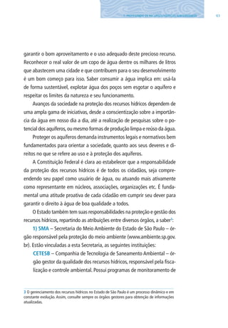 937. PROTEGENDO OS RECURSOS HÍDRICOS SUBTERRâNEOS
garantir o bom aproveitamento e o uso adequado deste precioso recurso.
Reconhecer o real valor de um copo de água dentre os milhares de litros
que abastecem uma cidade e que contribuem para o seu desenvolvimento
é um bom começo para isso. Saber consumir a água implica em: usá-la
de forma sustentável, explotar água dos poços sem esgotar o aquífero e
respeitar os limites da natureza e seu funcionamento.
Avanços da sociedade na proteção dos recursos hídricos dependem de
uma ampla gama de iniciativas, desde a conscientização sobre a importân-
cia da água em nosso dia a dia, até a realização de pesquisas sobre o po-
tencial dos aquíferos, ou mesmo formas de produção limpa e reúso da água.
Proteger os aquíferos demanda instrumentos legais e normativos bem
fundamentados para orientar a sociedade, quanto aos seus deveres e di-
reitos no que se refere ao uso e à proteção dos aquíferos.
A Constituição Federal é clara ao estabelecer que a responsabilidade
da proteção dos recursos hídricos é de todos os cidadãos, seja compre-
endendo seu papel como usuário de água, ou atuando mais ativamente
como representante em núcleos, associações, organizações etc. É funda-
mental uma atitude proativa de cada cidadão em cumprir seu dever para
garantir o direito à água de boa qualidade a todos.
O Estado também tem suas responsabilidades na proteção e gestão dos
recursos hídricos, repartindo as atribuições entre diversos órgãos, a saber3
:
1) SMA – Secretaria do Meio Ambiente do Estado de São Paulo – ór-
gão responsável pela proteção do meio ambiente (www.ambiente.sp.gov.
br). Estão vinculadas a esta Secretaria, as seguintes instituições:
CETESB – Companhia de Tecnologia de Saneamento Ambiental – ór-
gão gestor da qualidade dos recursos hídricos, responsável pela fisca-
lização e controle ambiental. Possui programas de monitoramento de
3 O gerenciamento dos recursos hídricos no Estado de São Paulo é um processo dinâmico e em
constante evolução. Assim, consulte sempre os órgãos gestores para obtenção de informações
atualizadas.
06594 miolo novo.indd 93 11/9/2012 09:27:14
 