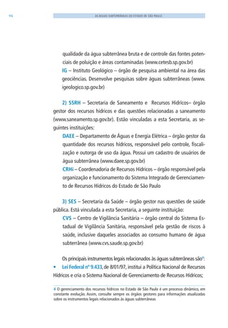 94 AS ÁGUAS SUBTERRÂNEAS DO ESTADO DE SÃO PAULO
qualidade da água subterrânea bruta e de controle das fontes poten-
ciais de poluição e áreas contaminadas (www.cetesb.sp.gov.br)
IG – Instituto Geológico – órgão de pesquisa ambiental na área das
geociências. Desenvolve pesquisas sobre águas subterrâneas (www.
igeologico.sp.gov.br)
2) SSRH – Secretaria de Saneamento e Recursos Hidrícos– órgão
gestor dos recursos hidricos e das questões relacionadas a saneamento
(www.saneamento.sp.gov.br). Estão vinculadas a esta Secretaria, as se-
guintes instituições:
DAEE – Departamento de Águas e Energia Elétrica – órgão gestor da
quantidade dos recursos hídricos, responsável pelo controle, fiscali-
zação e outorga de uso da água. Possui um cadastro de usuários de
água subterrânea (www.daee.sp.gov.br)
CRHi – Coordenadoria de Recursos Hídricos – órgão responsável pela
organização e funcionamento do Sistema Integrado de Gerenciamen-
to de Recursos Hídricos do Estado de São Paulo
3) SES – Secretaria da Saúde – órgão gestor nas questões de saúde
pública. Está vinculada a esta Secretaria, a seguinte instituição:
CVS – Centro de Vigilância Sanitária – órgão central do Sistema Es-
tadual de Vigilância Sanitária, responsável pela gestão de riscos à
saúde, inclusive daqueles associados ao consumo humano de água
subterrânea (www.cvs.saude.sp.gov.br)
Os principais instrumentos legais relacionados às águas subterrâneas são4
:
•	 Lei Federal nº 9.433,de 8/01/97, institui a Política Nacional de Recursos
Hídricos e cria o Sistema Nacional de Gerenciamento de Recursos Hídricos;
4 O gerenciamento dos recursos hídricos no Estado de São Paulo é um processo dinâmico, em
constante evolução. Assim, consulte sempre os órgãos gestores para informações atualizadas
sobre os instrumentos legais relacionados às águas subterrâneas
06594 miolo novo.indd 94 11/9/2012 09:27:14
 