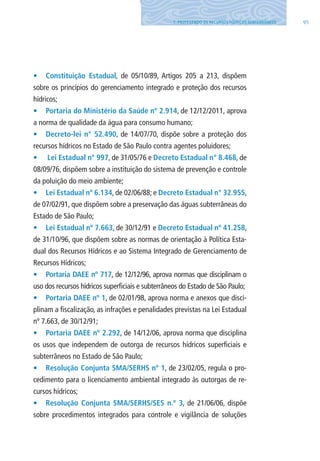 957. PROTEGENDO OS RECURSOS HÍDRICOS SUBTERRâNEOS
•	 Constituição Estadual, de 05/10/89, Artigos 205 a 213, dispõem
sobre os princípios do gerenciamento integrado e proteção dos recursos
hídricos;
•	 Portaria do Ministério da Saúde nº 2.914, de 12/12/2011, aprova
a norma de qualidade da água para consumo humano;
•	 Decreto-lei n° 52.490, de 14/07/70, dispõe sobre a proteção dos
recursos hídricos no Estado de São Paulo contra agentes poluidores;
•	 Lei Estadual n° 997, de 31/05/76 e Decreto Estadual n° 8.468, de
08/09/76, dispõem sobre a instituição do sistema de prevenção e controle
da poluição do meio ambiente;
•	 Lei Estadual nº 6.134, de 02/06/88; e Decreto Estadual n° 32.955,
de 07/02/91, que dispõem sobre a preservação das águas subterrâneas do
Estado de São Paulo;
•	 Lei Estadual nº 7.663, de 30/12/91 e Decreto Estadual nº 41.258,
de 31/10/96, que dispõem sobre as normas de orientação à Política Esta-
dual dos Recursos Hídricos e ao Sistema Integrado de Gerenciamento de
Recursos Hídricos;
•	 Portaria DAEE nº 717, de 12/12/96, aprova normas que disciplinam o
uso dos recursos hídricos superficiais e subterrâneos do Estado de São Paulo;
•	 Portaria DAEE nº 1, de 02/01/98, aprova norma e anexos que disci-
plinam a fiscalização, as infrações e penalidades previstas na lei Estadual
nº 7.663, de 30/12/91;
•	 Portaria DAEE nº 2.292, de 14/12/06, aprova norma que disciplina
os usos que independem de outorga de recursos hídricos superficiais e
subterrâneos no Estado de São Paulo;
•	 Resolução Conjunta SMA/SERHS nº 1, de 23/02/05, regula o pro-
cedimento para o licenciamento ambiental integrado às outorgas de re-
cursos hídricos;
•	 Resolução Conjunta SMA/SERHS/SES n.º 3, de 21/06/06, dispõe
sobre procedimentos integrados para controle e vigilância de soluções
06594 miolo novo.indd 95 11/9/2012 09:27:15
 