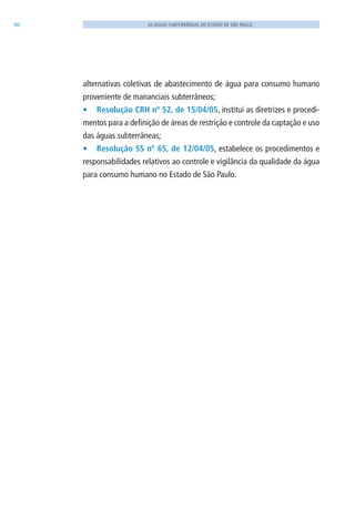 96 AS ÁGUAS SUBTERRÂNEAS DO ESTADO DE SÃO PAULO
alternativas coletivas de abastecimento de água para consumo humano
proveniente de mananciais subterrâneos;
•	 Resolução CRH nº 52, de 15/04/05, institui as diretrizes e procedi-
mentos para a definição de áreas de restrição e controle da captação e uso
das águas subterrâneas;
•	 Resolução SS nº 65, de 12/04/05, estabelece os procedimentos e
responsabilidades relativos ao controle e vigilância da qualidade da água
para consumo humano no Estado de São Paulo.
06594 miolo novo.indd 96 11/9/2012 09:27:15
 