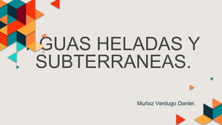 AGUAS HELADAS Y
SUBTERRANEAS.
Muñoz Verdugo Danier.
 