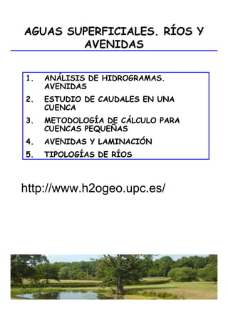 Hidrología Superficial
AGUAS SUPERFICIALES. RÍOS Y
AVENIDAS
1. ANÁLISIS DE HIDROGRAMAS.
AVENIDAS
2. ESTUDIO DE CAUDALES EN UNA
CUENCA
3. METODOLOGÍA DE CÁLCULO PARA
CUENCAS PEQUEÑAS
4. AVENIDAS Y LAMINACIÓN
5. TIPOLOGÍAS DE RÍOS
http://www.h2ogeo.upc.es/
 