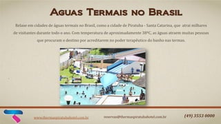 Aguas Termais no Brasil
Relaxe em cidades de águas termais no Brasil, como a cidade de Piratuba - Santa Catarina, que atrai milhares
de visitantes durante todo o ano. Com temperatura de aproximadamente 38ºC, as águas atraem muitas pessoas
que procuram o destino por acreditarem no poder terapêutico do banho nas termas.

www.thermaspiratubahotel.com.br

reservas@thermaspiratubahotel.com.br

(49) 3553 0000

 