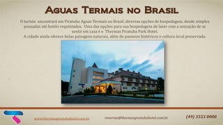 Aguas Termais no Brasil
O turista encontrará em Piratuba Aguas Termais no Brasil, diversas opções de hospedagem, desde simples
pousadas até hotéis requintados. Uma das opções para sua hospedagem de lazer com a sensação de se
sentir em casa é o Thermas Piratuba Park Hotel.
A cidade ainda oferece belas paisagens naturais, além de passeios históricos e cultura local preservada.

www.thermaspiratubahotel.com.br

reservas@thermaspiratubahotel.com.br

(49) 3553 0000

 