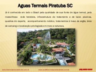 Aguas Termais Piratuba SC
Já é conhecida em todo o Brasil pela qualidade de sua fonte de água termal, pela

maravilhosa

rede hoteleira, infraestrutura de tratamento e de lazer, piscinas,

quadras de esporte, acompanhamento médico, tratamentos à base de argila, área
de camping e localização privilegiada em meio a natureza.

www.thermaspiratubahotel.com.br

reservas@thermaspiratubahotel.com.br

(49) 3553 0000

 