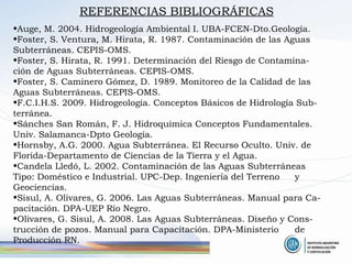 REFERENCIAS BIBLIOGRÁFICAS Auge, M. 2004. Hidrogeología Ambiental I. UBA-FCEN-Dto.Geología. Foster, S. Ventura, M. Hirata, R. 1987. Contaminación de las Aguas  Subterráneas. CEPIS-OMS.  Foster, S. Hirata, R. 1991. Determinación del Riesgo de Contamina- ción de Aguas Subterráneas. CEPIS-OMS. Foster, S. Caminero Gómez, D. 1989. Monitoreo de la Calidad de las  Aguas Subterráneas. CEPIS-OMS. F.C.I.H.S. 2009. Hidrogeología. Conceptos Básicos de Hidrología Sub- terránea. Sánches San Román, F. J. Hidroquímica Conceptos Fundamentales.  Univ. Salamanca-Dpto Geología. Hornsby, A.G. 2000. Agua Subterránea. El Recurso Oculto. Univ. de  Florida-Departamento de Ciencias de la Tierra y el Agua. Candela Lledó, L. 2002. Contaminación de las Aguas Subterráneas  Tipo: Doméstico e Industrial. UPC-Dep. Ingeniería del Terreno  y Geociencias. Sisul, A. Olivares, G. 2006. Las Aguas Subterráneas. Manual para Ca- pacitación. DPA-UEP Río Negro. Olivares, G. Sisul, A. 2008. Las Aguas Subterráneas. Diseño y Cons- trucción de pozos. Manual para Capacitación. DPA-Ministerio  de Producción RN. 