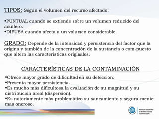 TIPOS:   Según el volumen del recurso afectado: PUNTUAL cuando se extiende sobre un volumen reducido del acuífero. DIFUSA cuando afecta a un volumen considerable.  GRADO:   Depende de la intensidad y persistencia del factor que la origina y también de la concentración de la sustancia o com-puesto que altera las características originales. CARACTERÍSTICAS DE LA CONTAMINACIÓN Ofrece mayor grado de dificultad en su detección. Presenta mayor persistencia. Es mucho más dificultosa la evaluación de su magnitud y su distribución areal (dispersión). Es notoriamente más problemático su saneamiento y segura-mente mas oneroso. 