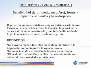 CONCEPTO DE VULNERABILIDAD Sensibilidad de un medio (acuífero), frente a impactos naturales y/o antrópicos. Representa las características propias (intrínsecas), de una formación acuífera tales como la litología, la porosidad, el espesor de la zona no saturada y también la dirección del flujo, la ubicación de las áreas de recarga, etc. DEPENDE DE : La mayor o menor dificultad en sentido hidráulico a la llegada del contaminante a la zona saturada. La capacidad de atenuación de la zona no saturada. El modo de disposición y la clase del contaminante con-siderando su movilidad y persistencia. 