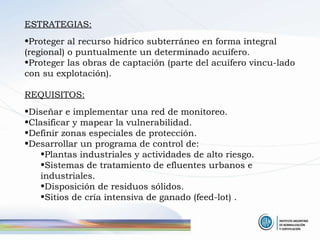 ESTRATEGIAS: Proteger al recurso hídrico subterráneo en forma integral (regional) o puntualmente un determinado acuífero. Proteger las obras de captación (parte del acuífero vincu-lado con su explotación). REQUISITOS: Diseñar e implementar una red de monitoreo. Clasificar y mapear la vulnerabilidad. Definir zonas especiales de protección. Desarrollar un programa de control de: Plantas industriales y actividades de alto riesgo. Sistemas de tratamiento de efluentes urbanos e industriales. Disposición de residuos sólidos. Sitios de cría intensiva de ganado (feed-lot) . 